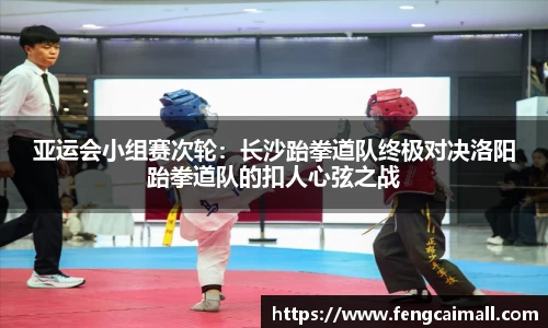 亚运会小组赛次轮:长沙跆拳道队终极对决洛阳跆拳道队的扣人心弦之战
